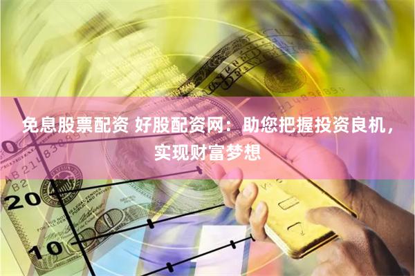 免息股票配资 好股配资网：助您把握投资良机，实现财富梦想