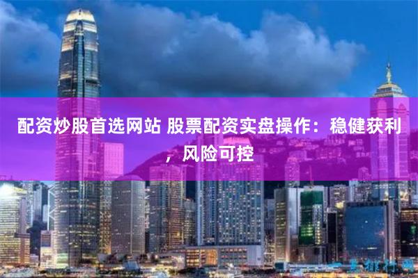 配资炒股首选网站 股票配资实盘操作：稳健获利，风险可控