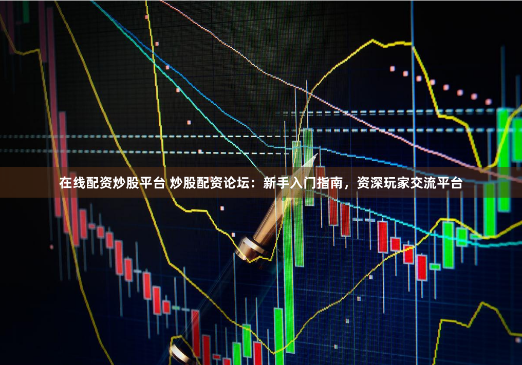 在线配资炒股平台 炒股配资论坛：新手入门指南，资深玩家交流平台