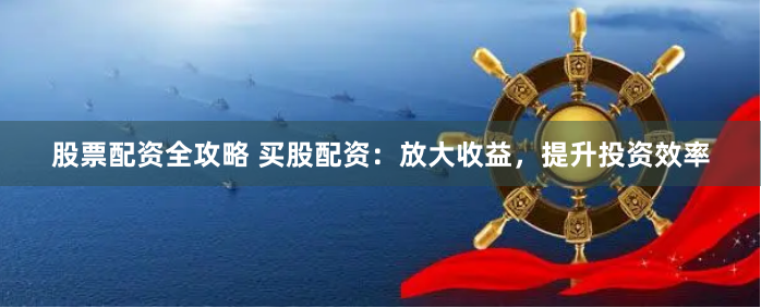 股票配资全攻略 买股配资：放大收益，提升投资效率